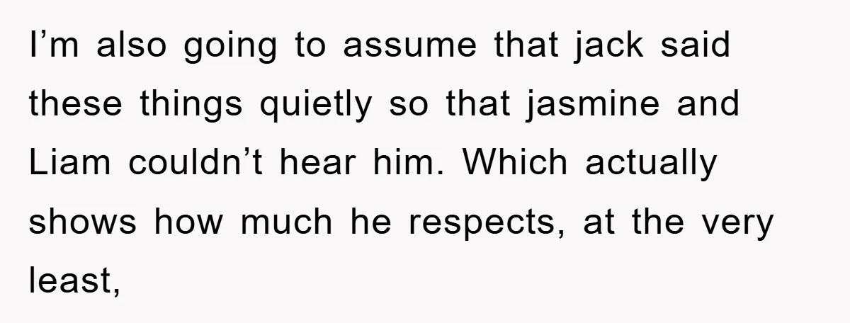 I’m also going to assume that jack said these things quietly so that jasmine and Liam couldn’t hear him. Which actually shows how much he respects, at the very least,