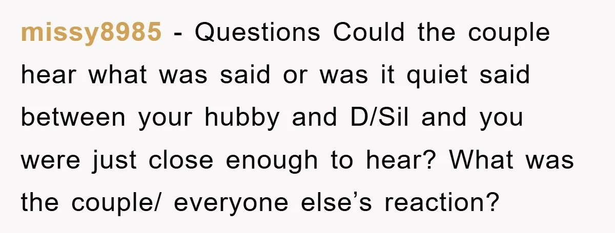 missy8985 - Questions Could the couple hear what was said or was it quiet said between your hubby and D/Sil and you were just close enough to hear? What was...