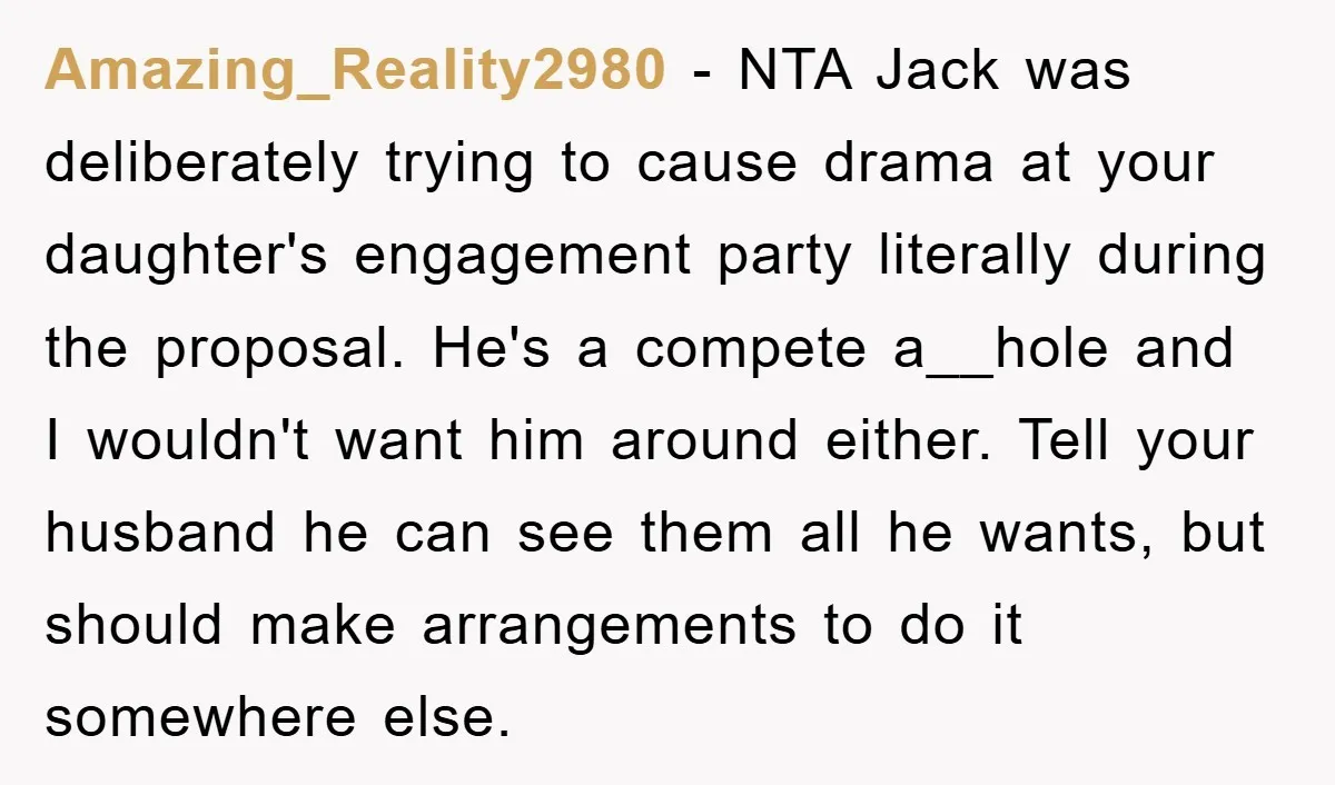 Amazing_Reality2980 - NTA Jack was deliberately trying to cause drama at your daughter's engagement party literally during the proposal. He's a compete a__hole and I wouldn't want him around either....