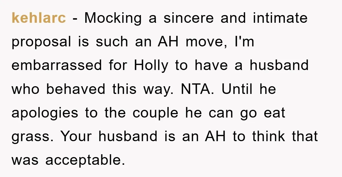 kehlarc - Mocking a sincere and intimate proposal is such an AH move, I'm embarrassed for Holly to have a husband who behaved this way. NTA. Until he apologies to...