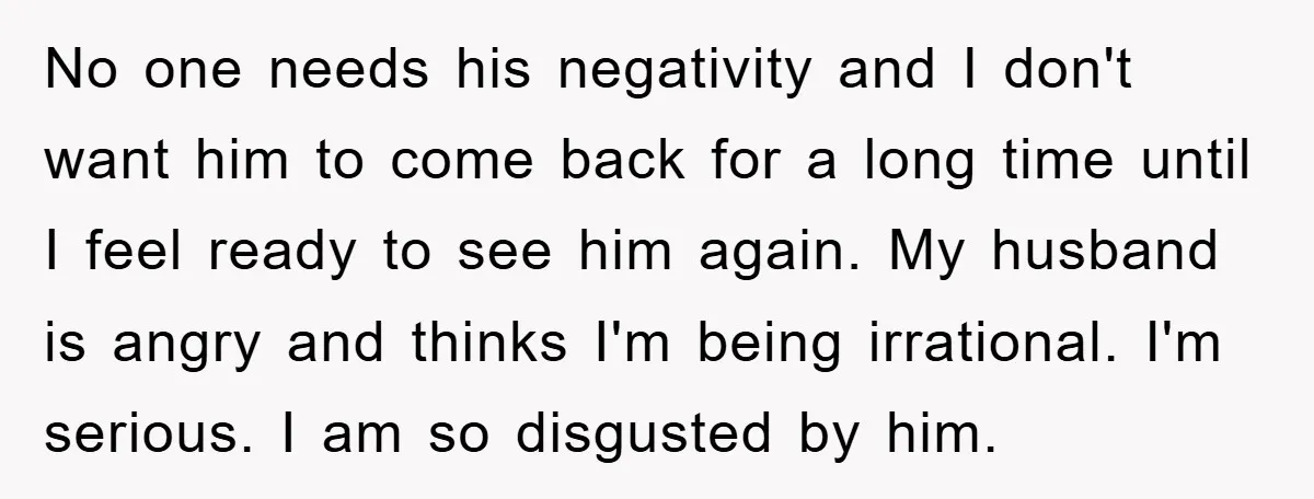 No one needs his negativity and I don't want him to come back for a long time until I feel ready to see him again. My husband is angry and...