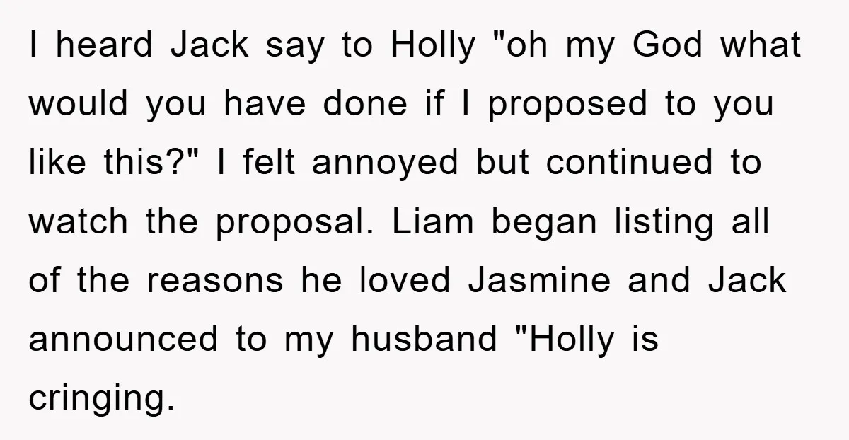 I heard Jack say to Holly "oh my God what would you have done if I proposed to you like this?" I felt annoyed but continued to watch the proposal....