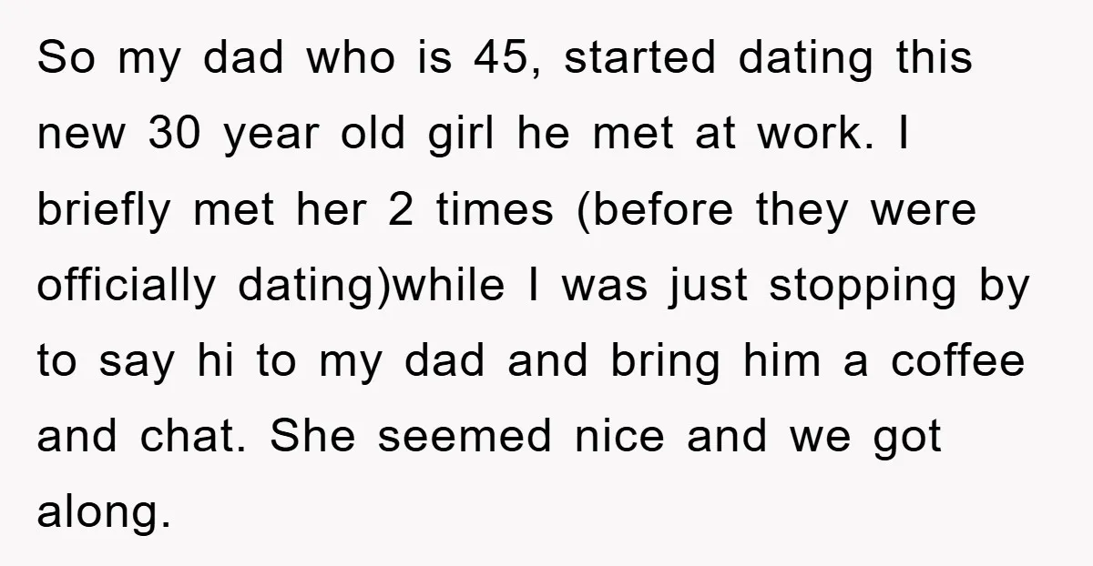 So my dad who is 45, started dating this new 30 year old girl he met at work. I briefly met her 2 times (before they were officially dating)while I...