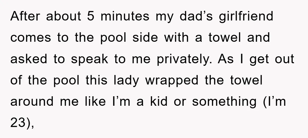 After about 5 minutes my dad’s girlfriend comes to the pool side with a towel and asked to speak to me privately. As I get out of the pool this...