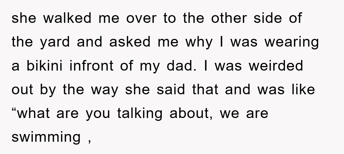 she walked me over to the other side of the yard and asked me why I was wearing a bikini infront of my dad. I was weirded out by the...