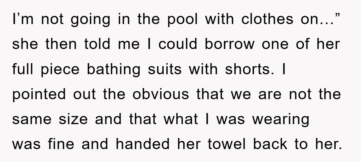 I’m not going in the pool with clothes on…” she then told me I could borrow one of her full piece bathing suits with shorts. I pointed out the obvious...