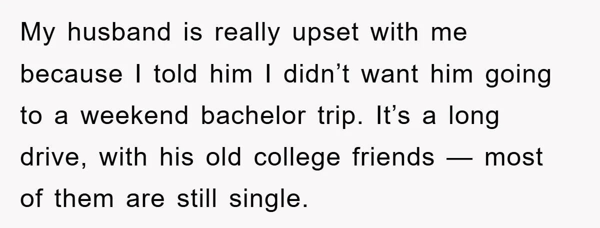 My husband is really upset with me because I told him I didn’t want him going to a weekend bachelor trip. It’s a long drive, with his old college friends...