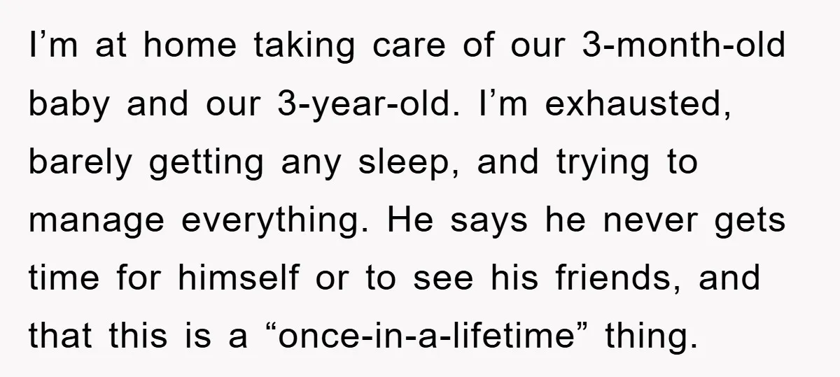 I’m at home taking care of our 3-month-old baby and our 3-year-old. I’m exhausted, barely getting any sleep, and trying to manage everything. He says he never gets time for...