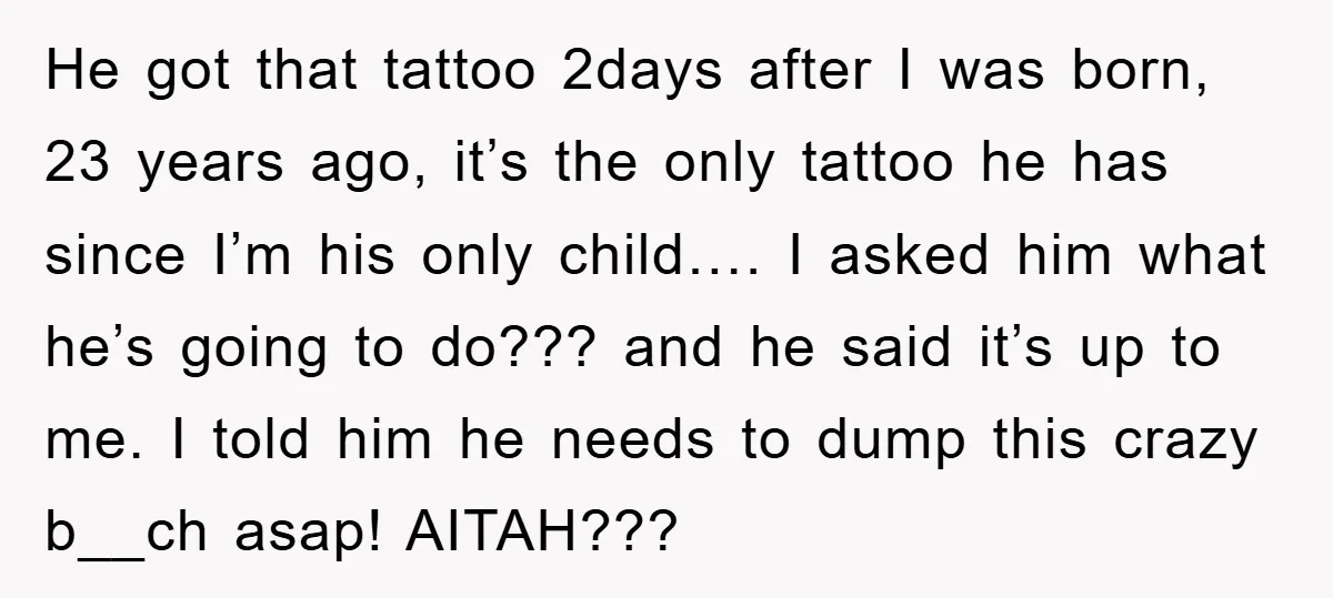 He got that tattoo 2days after I was born, 23 years ago, it’s the only tattoo he has since I’m his only child…. I asked him what he’s going to...