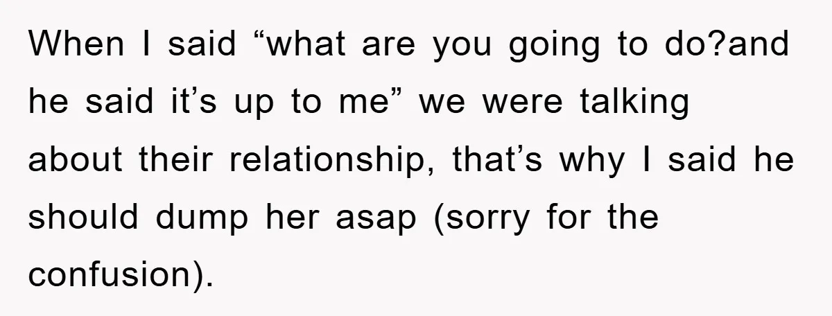 When I said “what are you going to do?and he said it’s up to me” we were talking about their relationship, that’s why I said he should dump her asap...