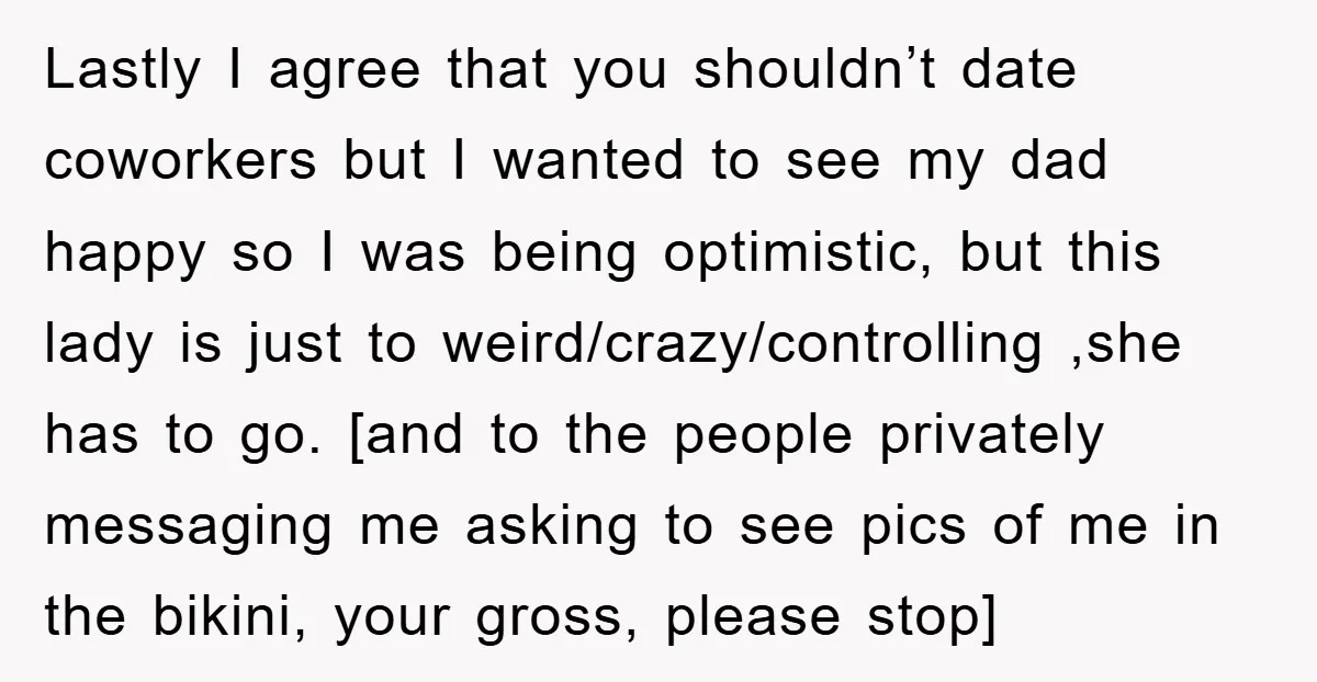 Lastly I agree that you shouldn’t date coworkers but I wanted to see my dad happy so I was being optimistic, but this lady is just to weird/crazy/controlling ,she has...