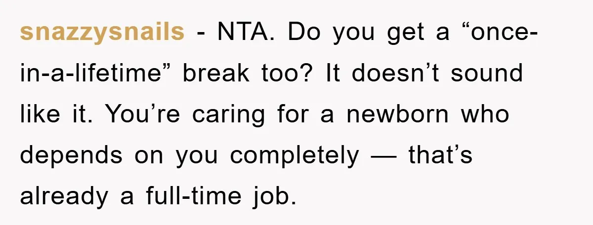 snazzysnails - NTA. Do you get a “once-in-a-lifetime” break too? It doesn’t sound like it. You’re caring for a newborn who depends on you completely — that’s already a full-time...