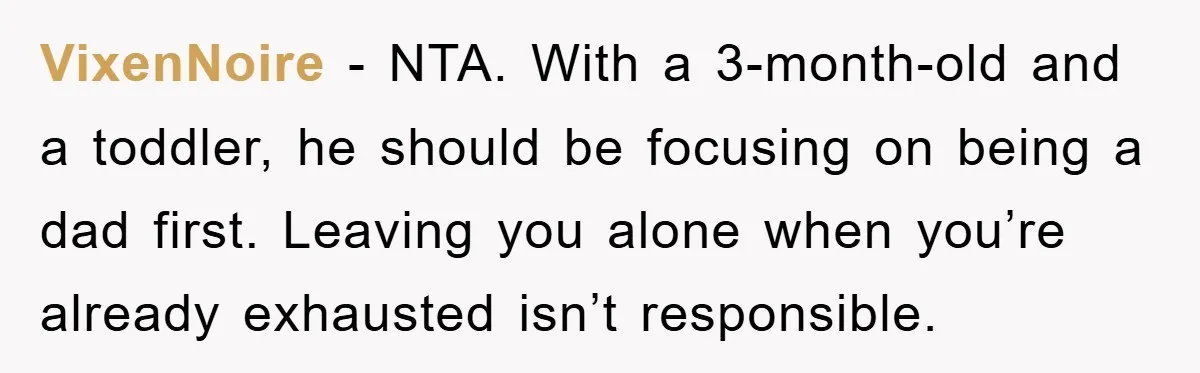 VixenNoire - NTA. With a 3-month-old and a toddler, he should be focusing on being a dad first. Leaving you alone when you’re already exhausted isn’t responsible.