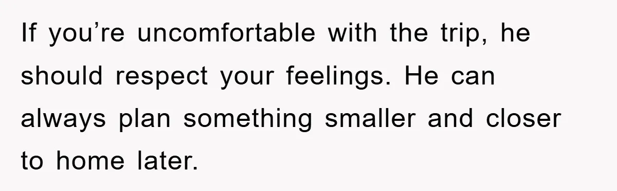 If you’re uncomfortable with the trip, he should respect your feelings. He can always plan something smaller and closer to home later.