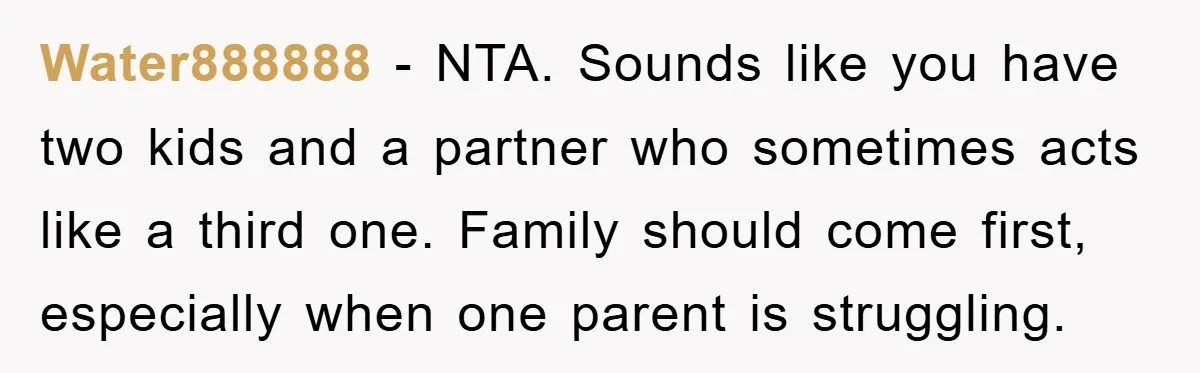 Water888888 - NTA. Sounds like you have two kids and a partner who sometimes acts like a third one. Family should come first, especially when one parent is struggling.