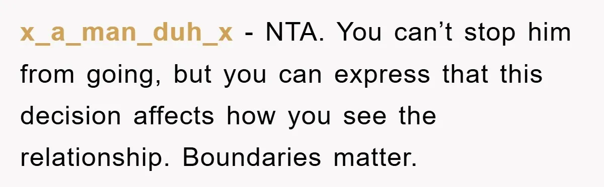 x_a_man_duh_x - NTA. You can’t stop him from going, but you can express that this decision affects how you see the relationship. Boundaries matter.