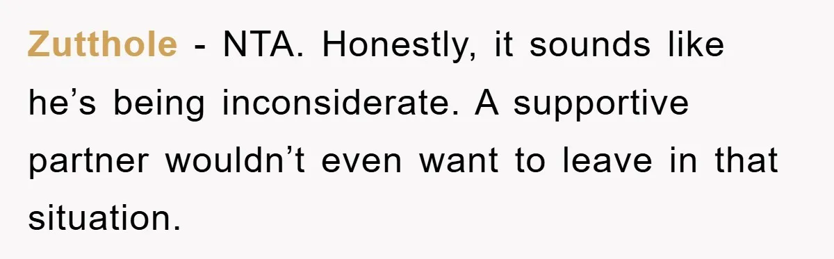 Zutthole - NTA. Honestly, it sounds like he’s being inconsiderate. A supportive partner wouldn’t even want to leave in that situation.