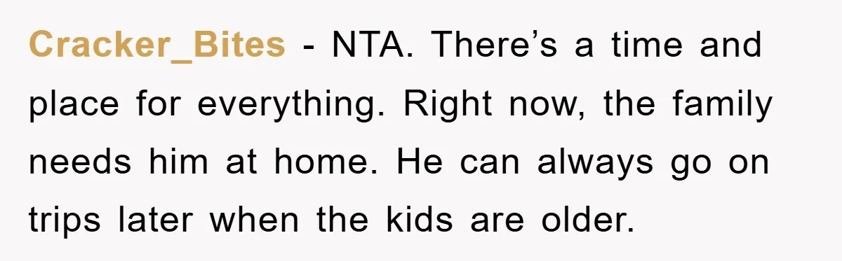 Cracker_Bites - NTA. There’s a time and place for everything. Right now, the family needs him at home. He can always go on trips later when the kids are older.