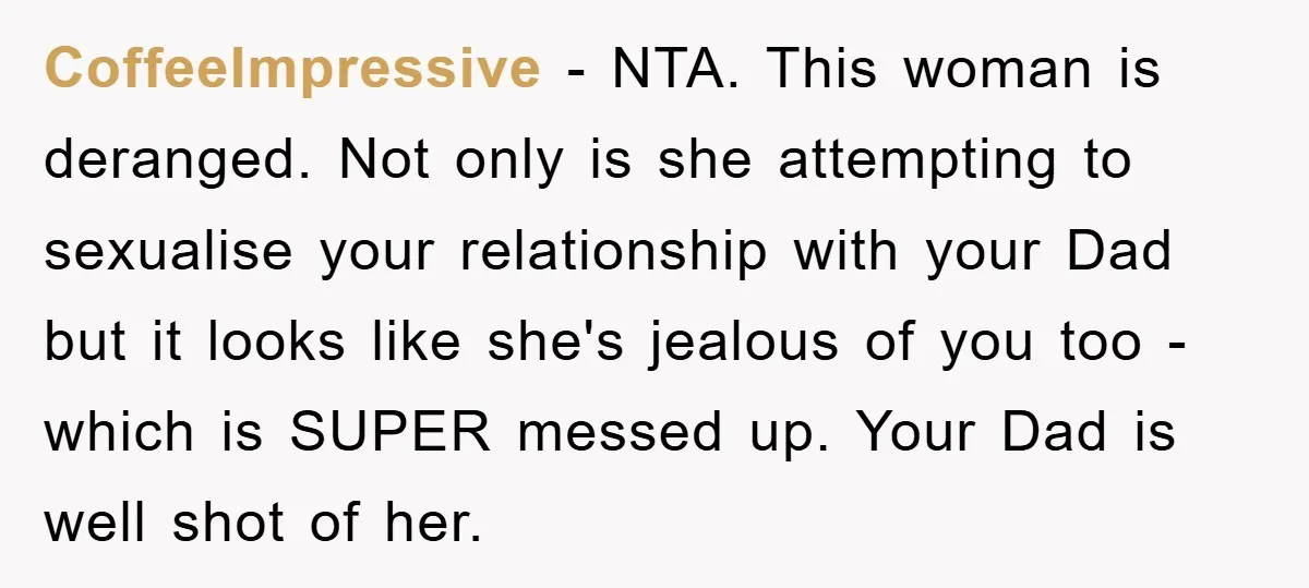 CoffeeImpressive − NTA. This woman is deranged. Not only is she attempting to sexualise your relationship with your Dad but it looks like she's jealous of you too - which...
