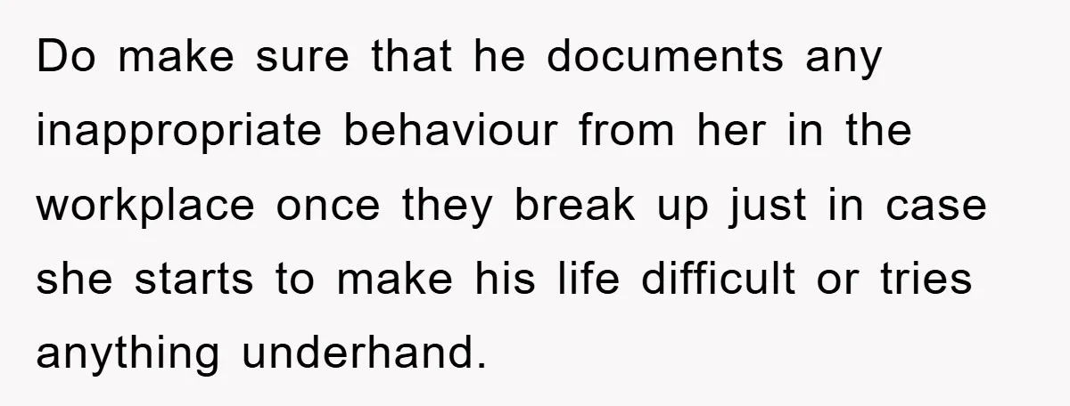 Do make sure that he documents any inappropriate behaviour from her in the workplace once they break up just in case she starts to make his life difficult or tries...
