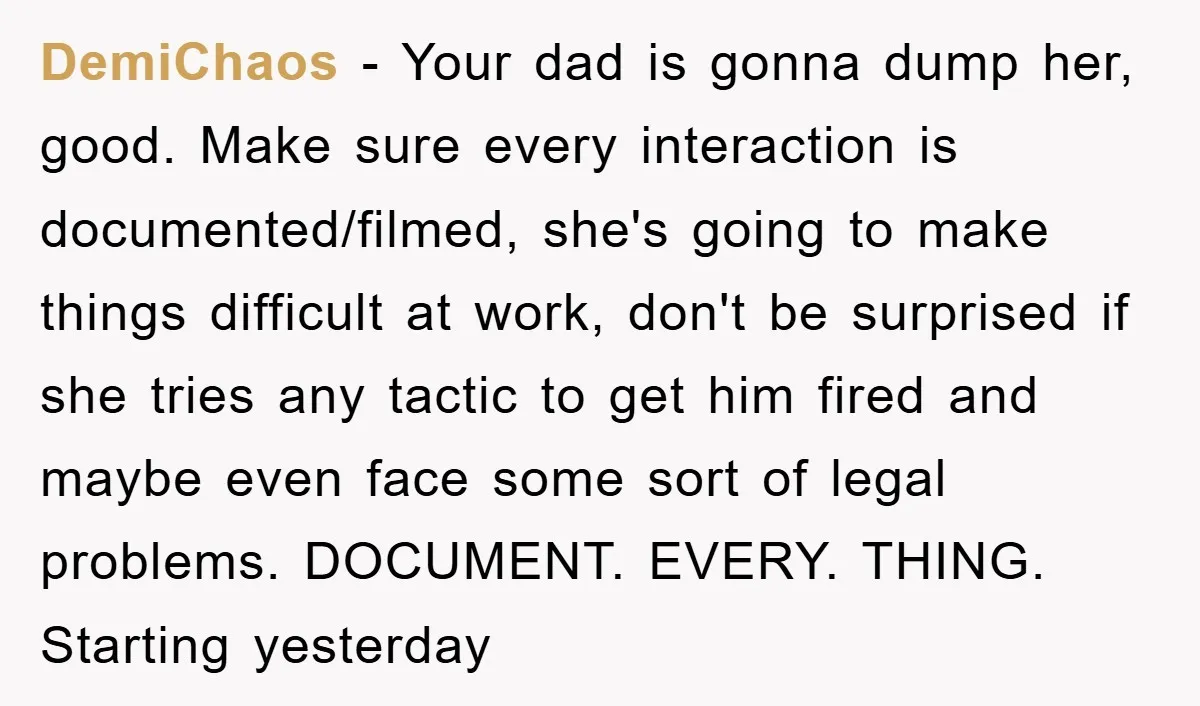 DemiChaos − Your dad is gonna dump her, good. Make sure every interaction is documented/filmed, she's going to make things difficult at work, don't be surprised if she tries any...