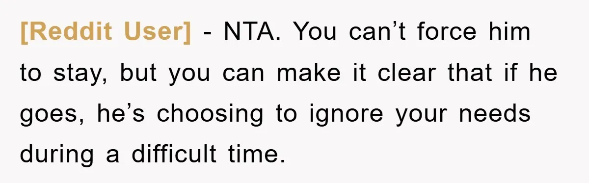 [Reddit User] - NTA. You can’t force him to stay, but you can make it clear that if he goes, he’s choosing to ignore your needs during a difficult time.