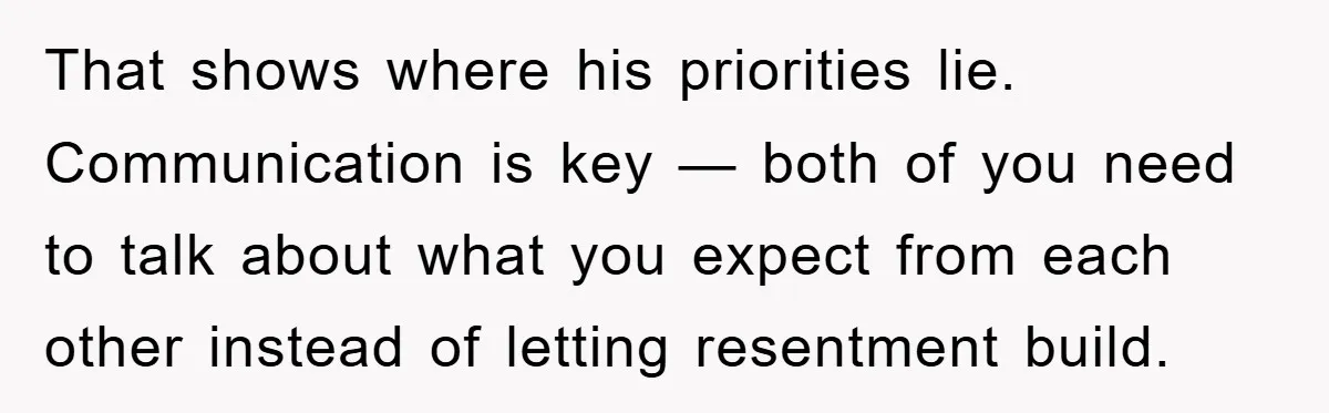 That shows where his priorities lie. Communication is key — both of you need to talk about what you expect from each other instead of letting resentment build.