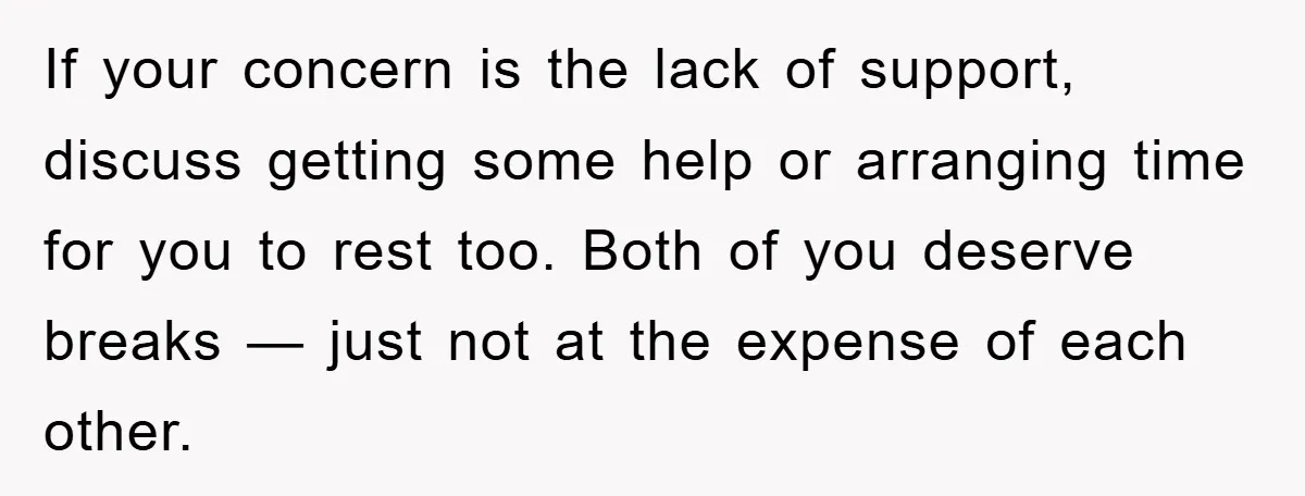 If your concern is the lack of support, discuss getting some help or arranging time for you to rest too. Both of you deserve breaks — just not at the...