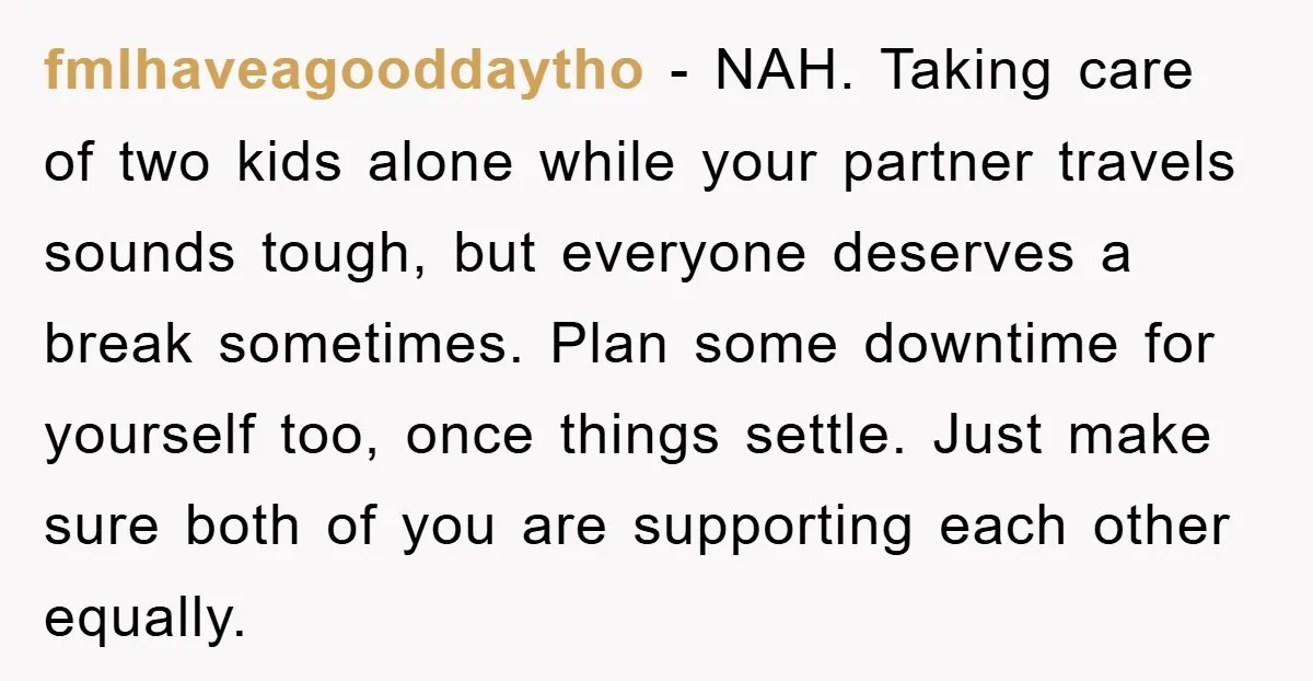 fmlhaveagooddaytho - NAH. Taking care of two kids alone while your partner travels sounds tough, but everyone deserves a break sometimes. Plan some downtime for yourself too, once things settle....