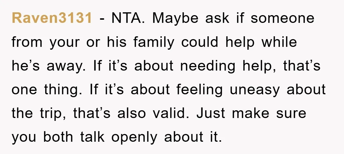 Raven3131 - NTA. Maybe ask if someone from your or his family could help while he’s away. If it’s about needing help, that’s one thing. If it’s about feeling uneasy...