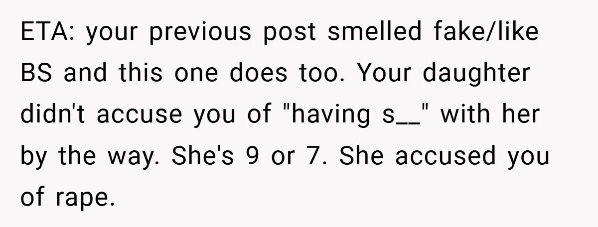 ETA: your previous post smelled fake/like BS and this one does too. Your daughter didn't accuse you of "having s__" with her by the way. She's 9 or 7. She...