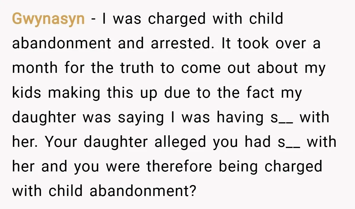 Gwynasyn − I was charged with child abandonment and arrested. It took over a month for the truth to come out about my kids making this up due to the...