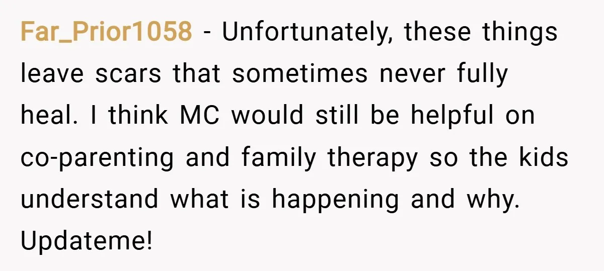 Far_Prior1058 − Unfortunately, these things leave scars that sometimes never fully heal. I think MC would still be helpful on co-parenting and family therapy so the kids understand what is...