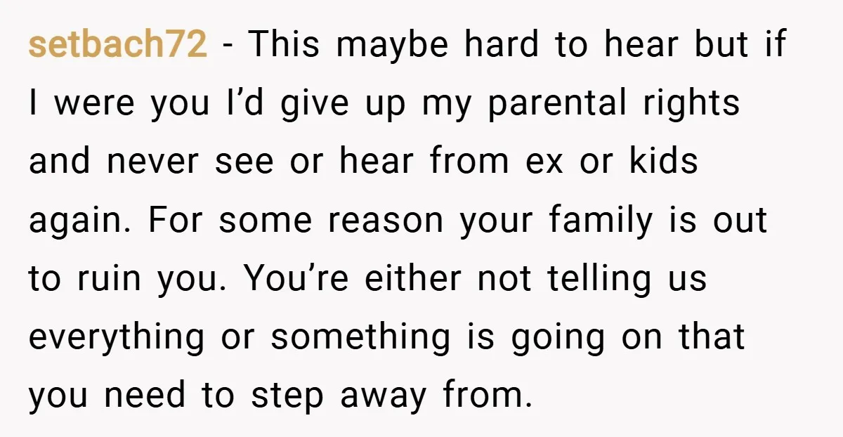 setbach72 − This maybe hard to hear but if I were you I’d give up my parental rights and never see or hear from ex or kids again. For some...