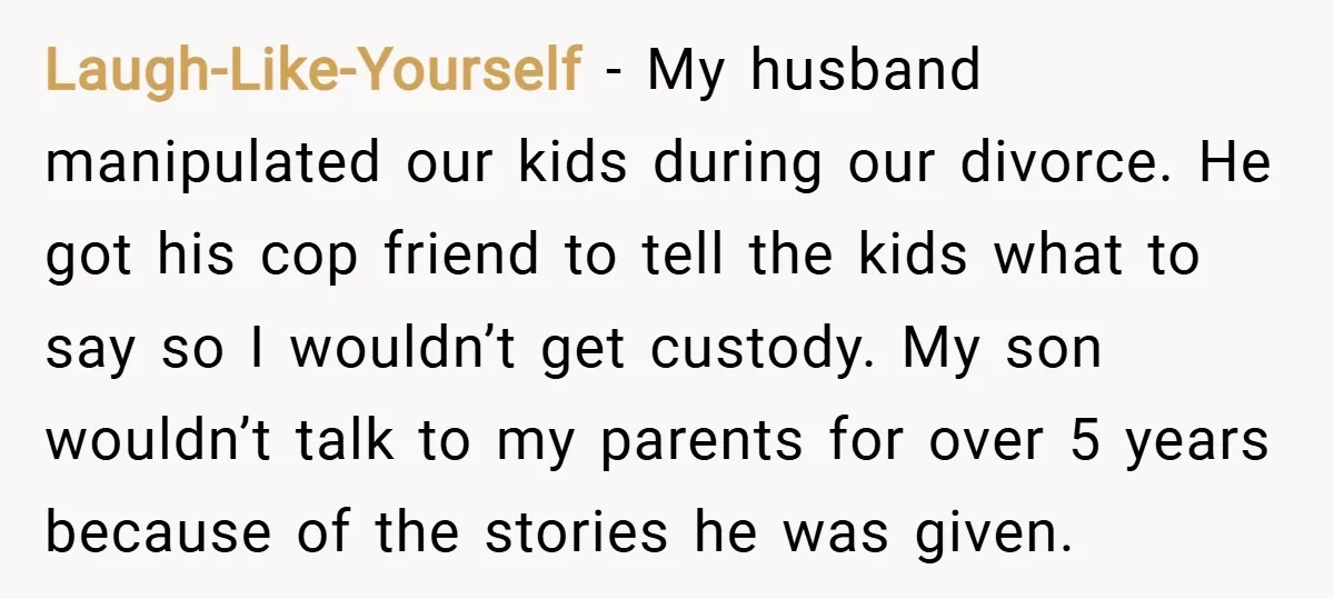 Laugh-Like-Yourself − My husband manipulated our kids during our divorce. He got his cop friend to tell the kids what to say so I wouldn’t get custody. My son wouldn’t...