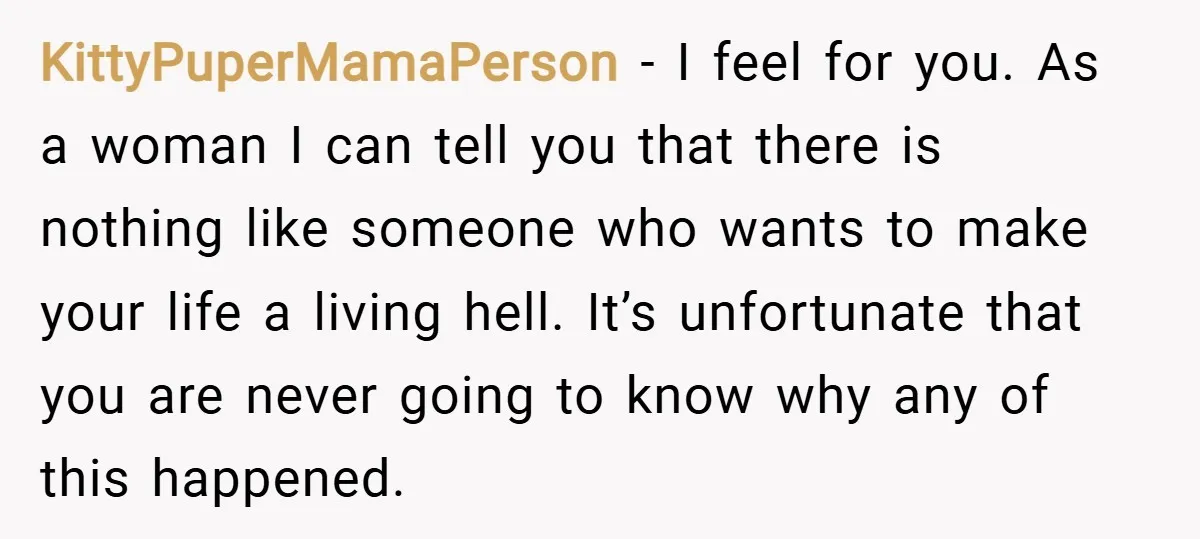 KittyPuperMamaPerson − I feel for you. As a woman I can tell you that there is nothing like someone who wants to make your life a living hell. It’s unfortunate...