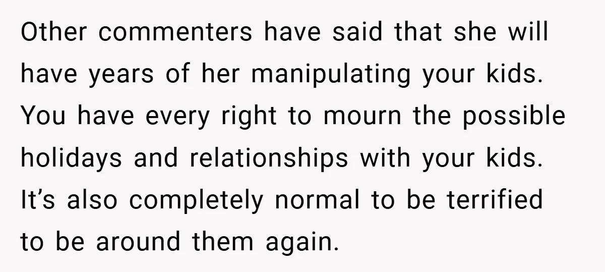 Other commenters have said that she will have years of her manipulating your kids. You have every right to mourn the possible holidays and relationships with your kids. It’s also...