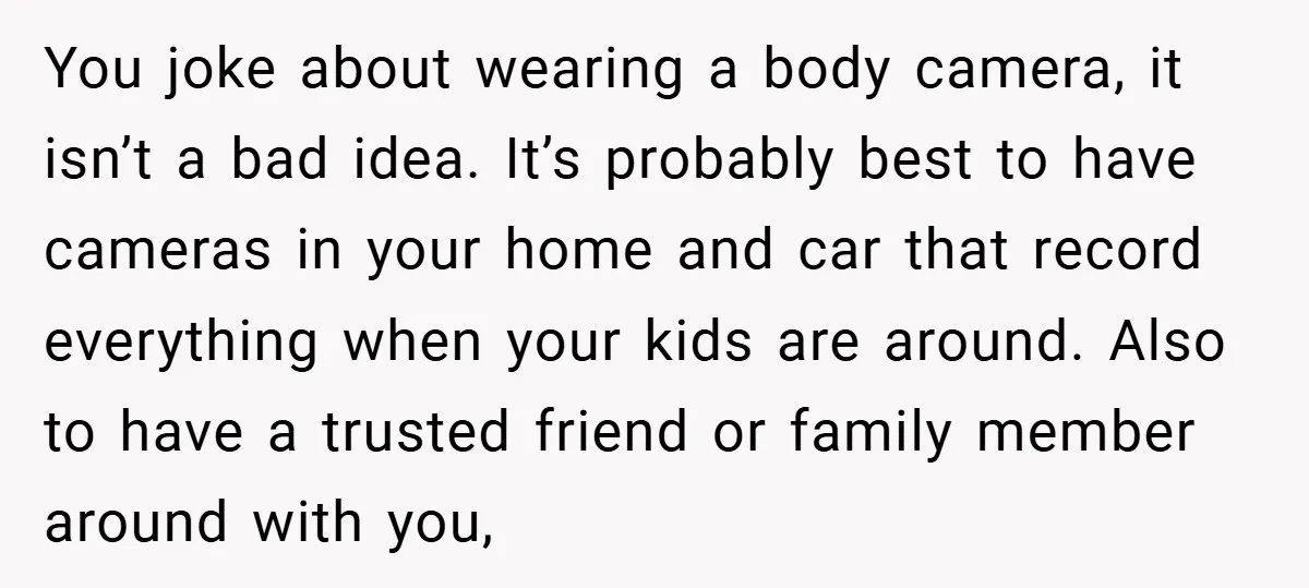 You joke about wearing a body camera, it isn’t a bad idea. It’s probably best to have cameras in your home and car that record everything when your kids are...
