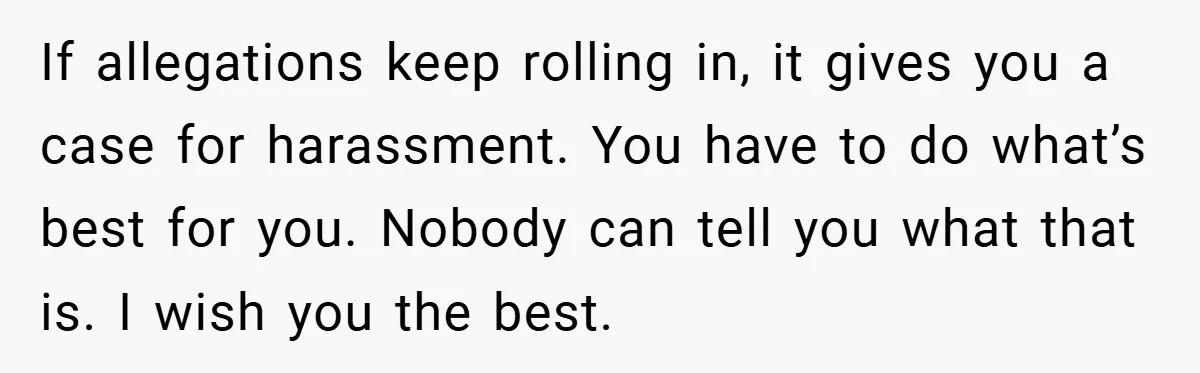 If allegations keep rolling in, it gives you a case for harassment. You have to do what’s best for you. Nobody can tell you what that is. I wish you...
