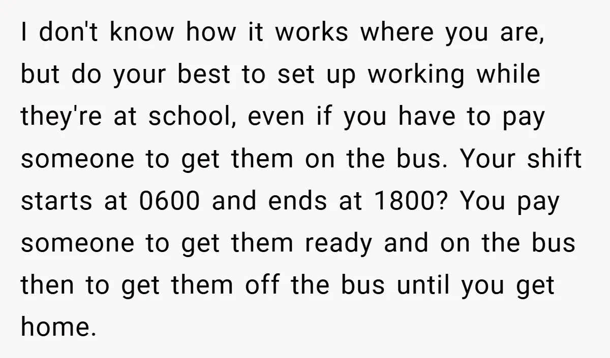 I don't know how it works where you are, but do your best to set up working while they're at school, even if you have to pay someone to get...