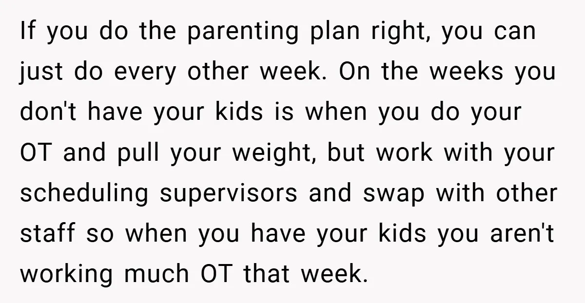 If you do the parenting plan right, you can just do every other week. On the weeks you don't have your kids is when you do your OT and pull...