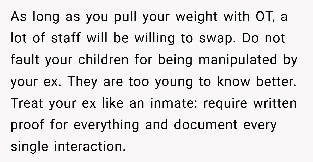 As long as you pull your weight with OT, a lot of staff will be willing to swap. Do not fault your children for being manipulated by your ex. They...