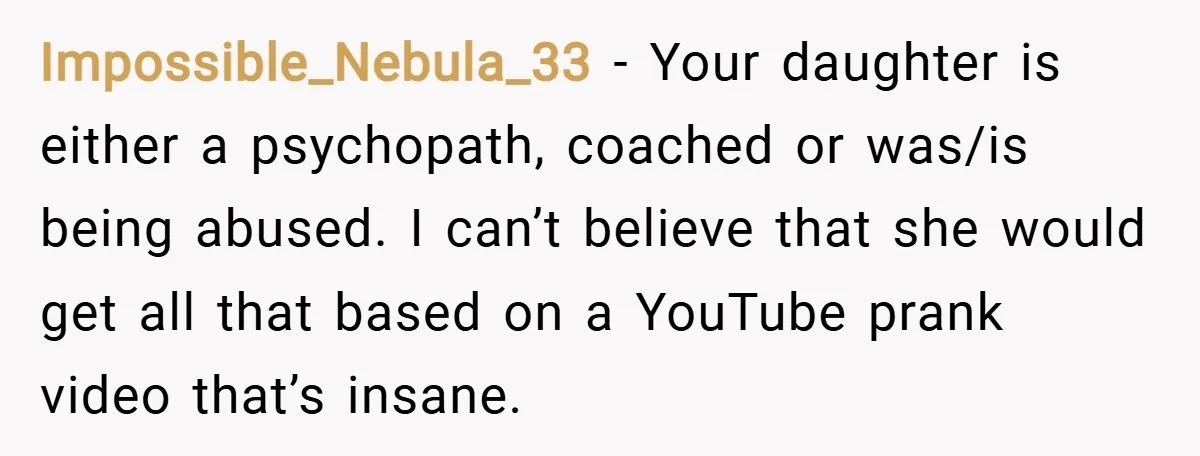 Impossible_Nebula_33 − Your daughter is either a psychopath, coached or was/is being abused. I can’t believe that she would get all that based on a YouTube prank video that’s insane.