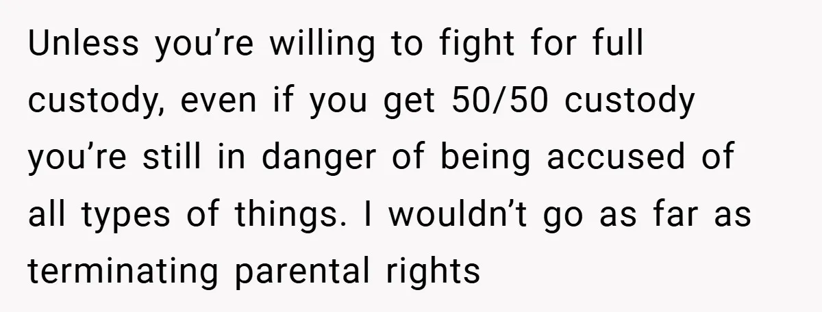 Unless you’re willing to fight for full custody, even if you get 50/50 custody you’re still in danger of being accused of all types of things. I wouldn’t go as...