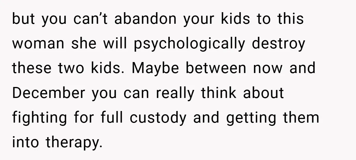 but you can’t abandon your kids to this woman she will psychologically destroy these two kids. Maybe between now and December you can really think about fighting for full custody...
