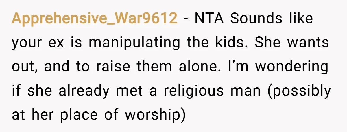 Apprehensive_War9612 − NTA Sounds like your ex is manipulating the kids. She wants out, and to raise them alone. I’m wondering if she already met a religious man (possibly at...