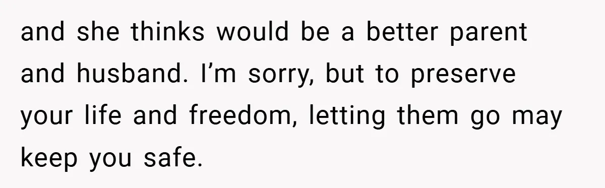 and she thinks would be a better parent and husband. I’m sorry, but to preserve your life and freedom, letting them go may keep you safe.