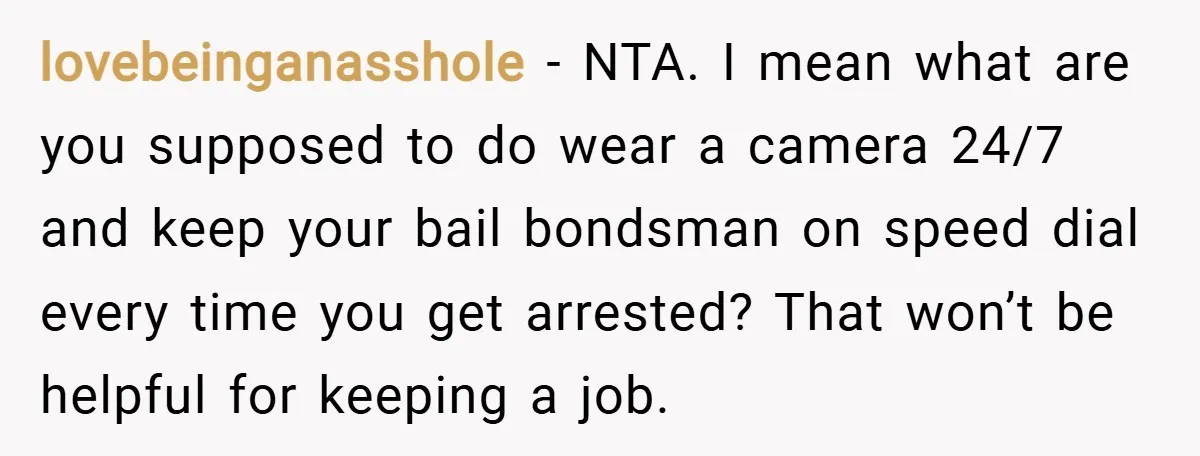 lovebeinganasshole − NTA. I mean what are you supposed to do wear a camera 24/7 and keep your bail bondsman on speed dial every time you get arrested? That won’t...