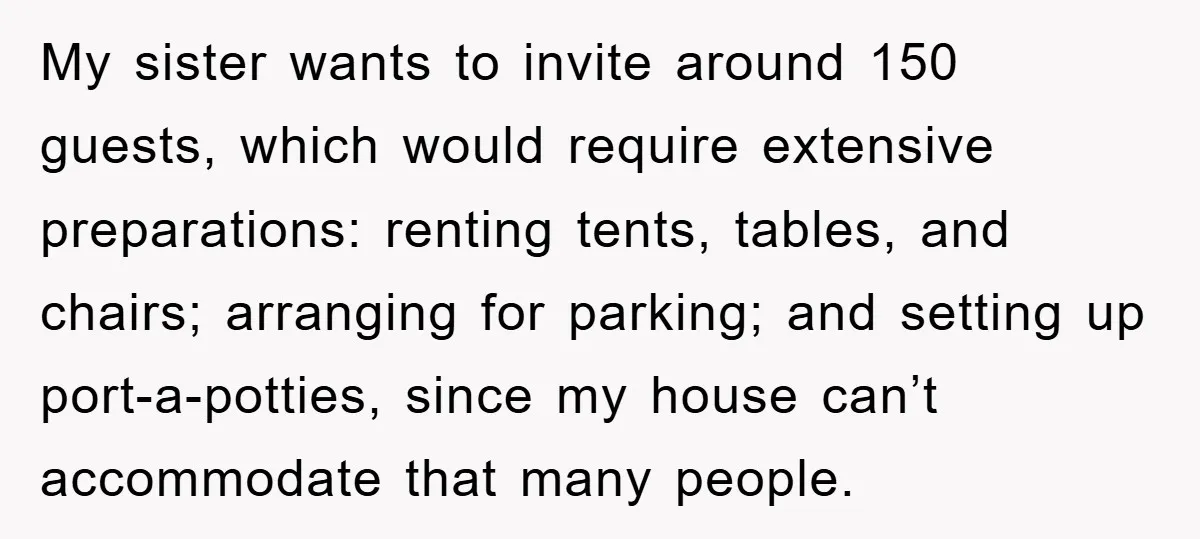 My sister wants to invite around 150 guests, which would require extensive preparations: renting tents, tables, and chairs; arranging for parking; and setting up port-a-potties, since my house can’t accommodate...