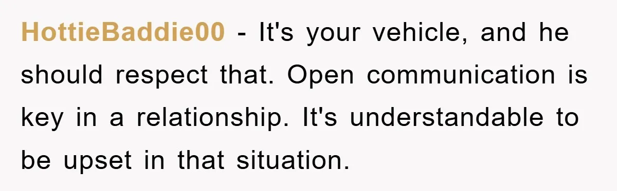 HottieBaddie00 - It's your vehicle, and he should respect that. Open communication is key in a relationship. It's understandable to be upset in that situation.